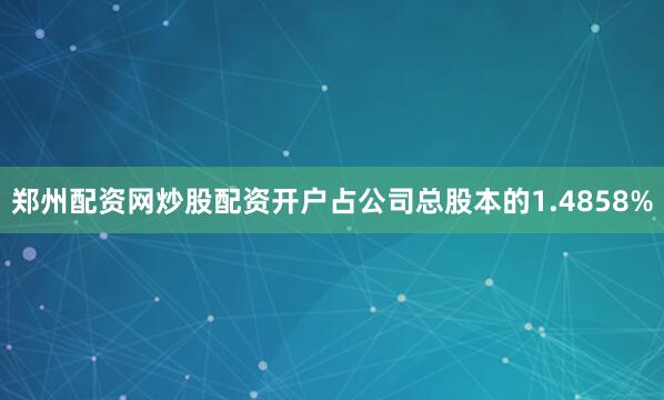 郑州配资网炒股配资开户占公司总股本的1.4858%