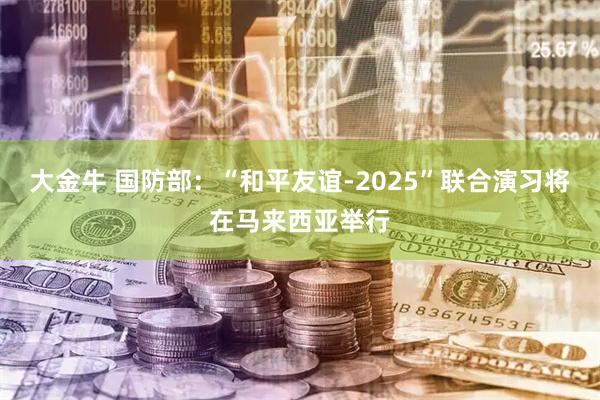 大金牛 国防部：“和平友谊-2025”联合演习将在马来西亚举行