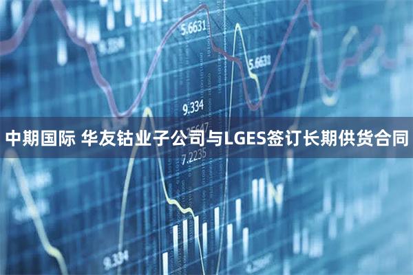 中期国际 华友钴业子公司与LGES签订长期供货合同