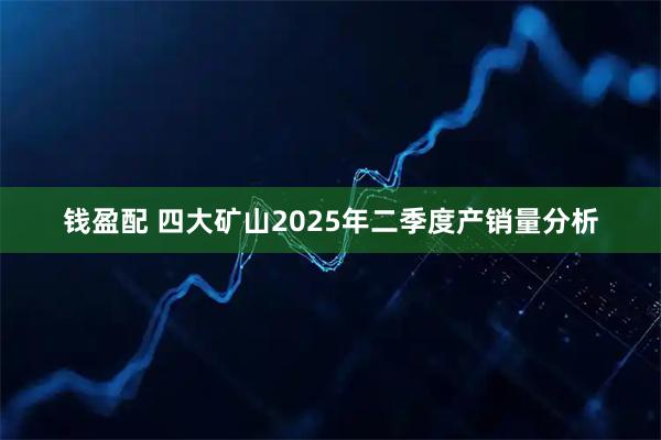 钱盈配 四大矿山2025年二季度产销量分析