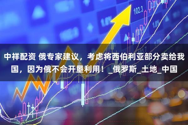 中祥配资 俄专家建议,考虑将西伯利亚部分卖给我国,因为俄不会开垦利用!_俄罗斯_土地_中国