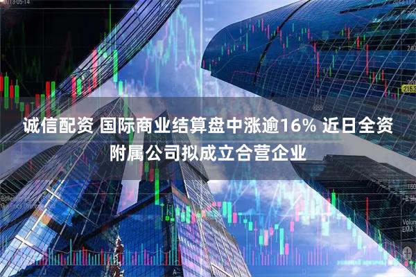 诚信配资 国际商业结算盘中涨逾16% 近日全资附属公司拟成立合营企业