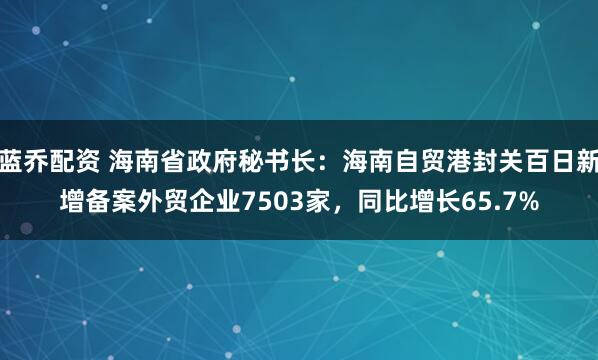 蓝乔配资 海南省政府秘书长：海南自贸港封关百日新增备案外贸企业7503家，同比增长65.7%
