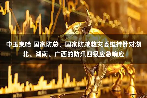 中玉束哈 国家防总、国家防减救灾委维持针对湖北、湖南、广西的防汛四级应急响应