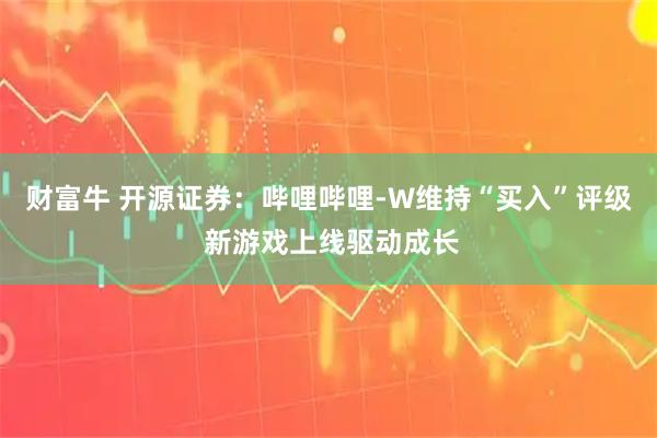 财富牛 开源证券：哔哩哔哩-W维持“买入”评级 新游戏上线驱动成长