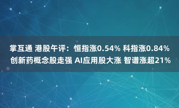 掌互通 港股午评：恒指涨0.54% 科指涨0.84% 创新药概念股走强 AI应用股大涨 智谱涨超21%