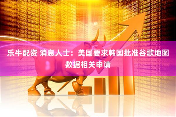 乐牛配资 消息人士：美国要求韩国批准谷歌地图数据相关申请