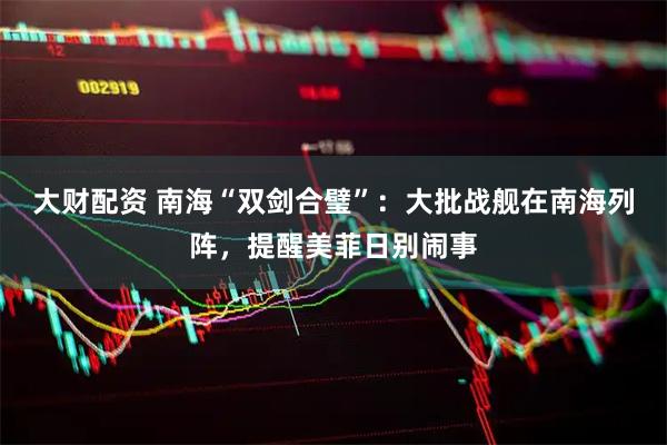 大财配资 南海“双剑合璧”：大批战舰在南海列阵，提醒美菲日别闹事