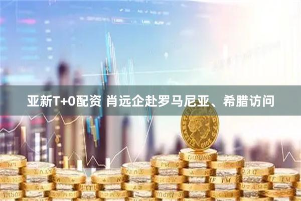 亚新T+0配资 肖远企赴罗马尼亚、希腊访问