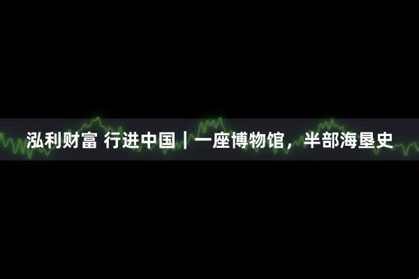 泓利财富 行进中国｜一座博物馆，半部海垦史