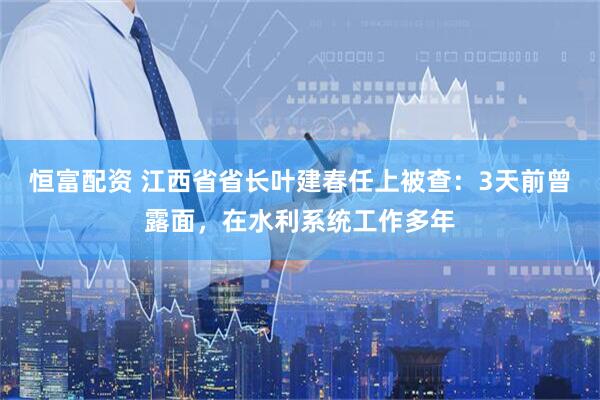 恒富配资 江西省省长叶建春任上被查：3天前曾露面，在水利系统工作多年
