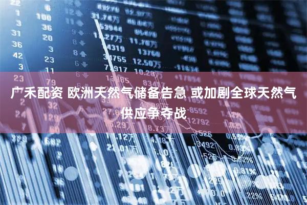 广禾配资 欧洲天然气储备告急 或加剧全球天然气供应争夺战